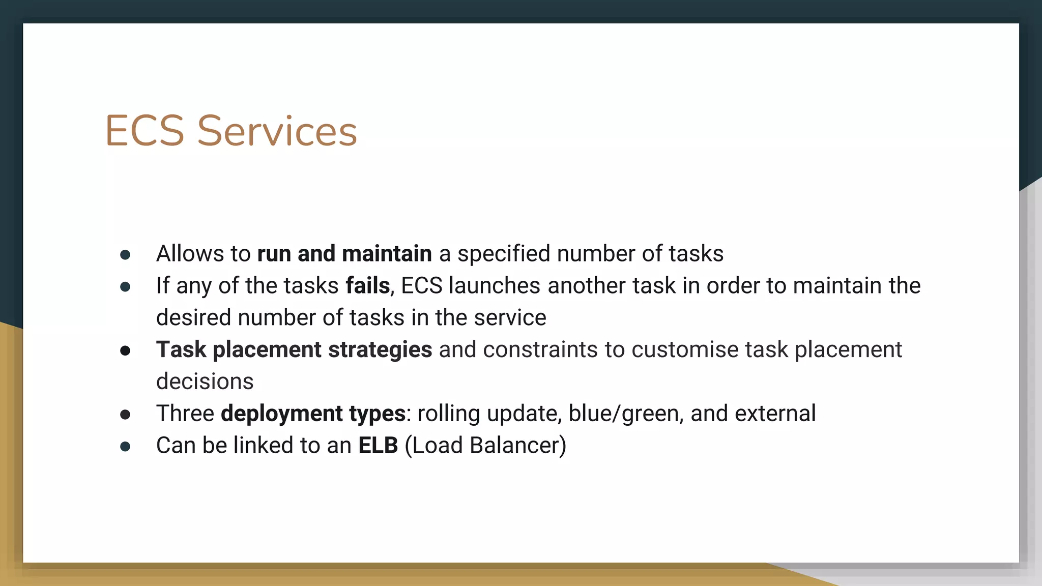 ECS Services
● Allows to run and maintain a specified number of tasks
● If any of the tasks fails, ECS launches another task in order to maintain the
desired number of tasks in the service
● Task placement strategies and constraints to customise task placement
decisions
● Three deployment types: rolling update, blue/green, and external
● Can be linked to an ELB (Load Balancer)
 
