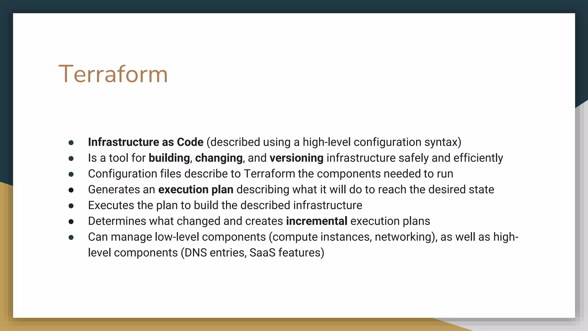 Terraform
● Infrastructure as Code (described using a high-level configuration syntax)
● Is a tool for building, changing, and versioning infrastructure safely and efficiently
● Configuration files describe to Terraform the components needed to run
● Generates an execution plan describing what it will do to reach the desired state
● Executes the plan to build the described infrastructure
● Determines what changed and creates incremental execution plans
● Can manage low-level components (compute instances, networking), as well as high-
level components (DNS entries, SaaS features)
 