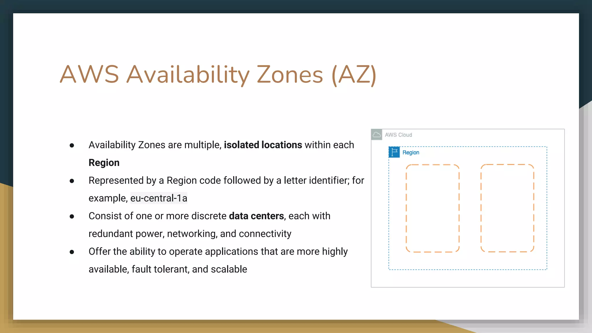 AWS Availability Zones (AZ)
● Availability Zones are multiple, isolated locations within each
Region
● Represented by a Region code followed by a letter identifier; for
example, eu-central-1a
● Consist of one or more discrete data centers, each with
redundant power, networking, and connectivity
● Offer the ability to operate applications that are more highly
available, fault tolerant, and scalable
 