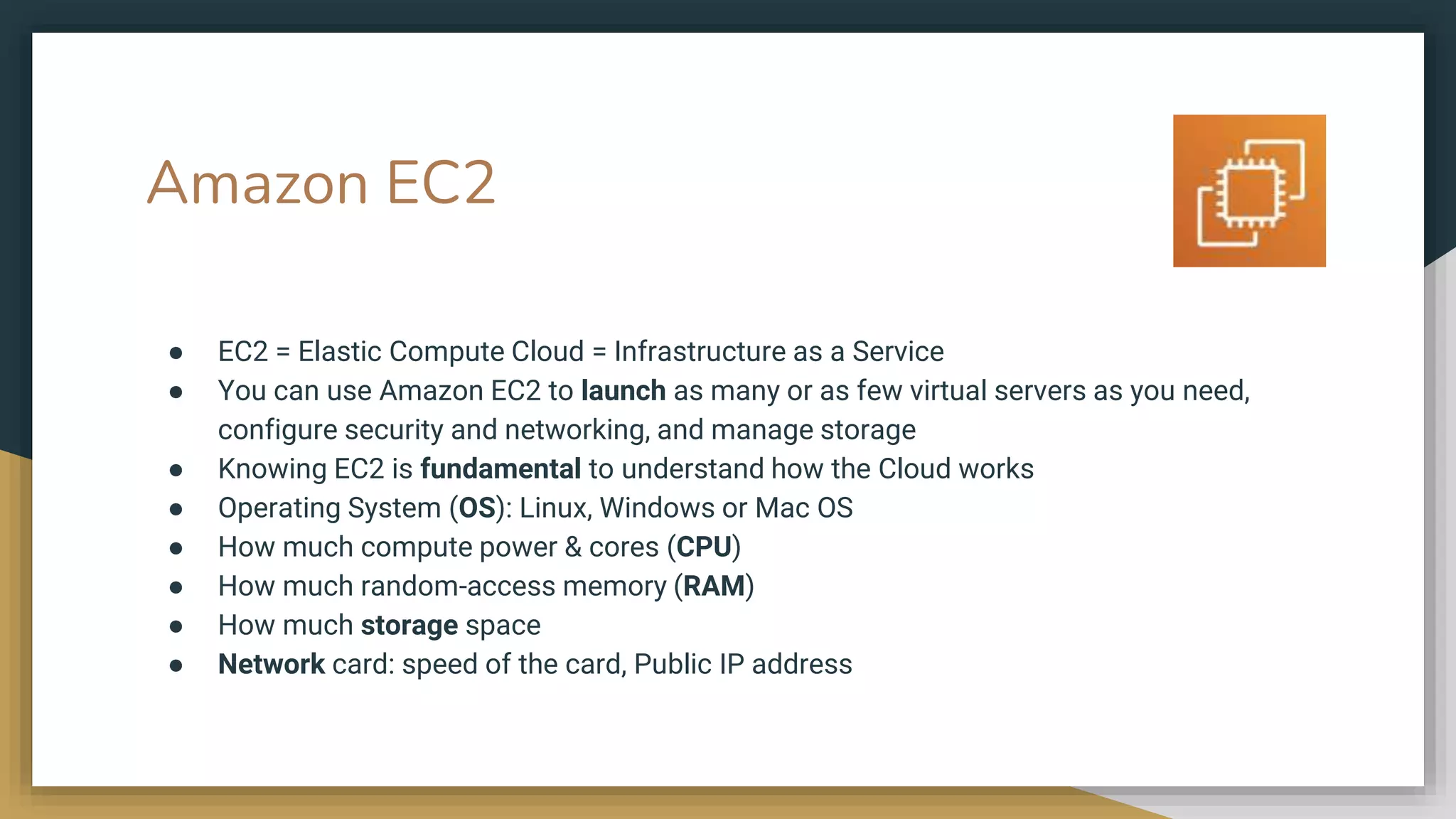 Amazon EC2
● EC2 = Elastic Compute Cloud = Infrastructure as a Service
● You can use Amazon EC2 to launch as many or as few virtual servers as you need,
configure security and networking, and manage storage
● Knowing EC2 is fundamental to understand how the Cloud works
● Operating System (OS): Linux, Windows or Mac OS
● How much compute power & cores (CPU)
● How much random-access memory (RAM)
● How much storage space
● Network card: speed of the card, Public IP address
 