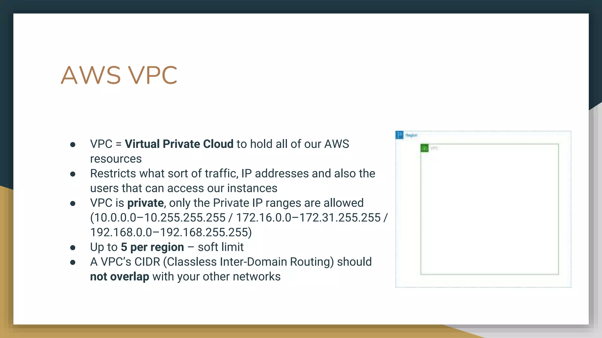 AWS VPC
● VPC = Virtual Private Cloud to hold all of our AWS
resources
● Restricts what sort of traffic, IP addresses and also the
users that can access our instances
● VPC is private, only the Private IP ranges are allowed
(10.0.0.0–10.255.255.255 / 172.16.0.0–172.31.255.255 /
192.168.0.0–192.168.255.255)
● Up to 5 per region – soft limit
● A VPC’s CIDR (Classless Inter-Domain Routing) should
not overlap with your other networks
 