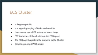 ● Is Region specific
● Is a logical grouping of tasks and services
● Uses one or more EC2 Instances to run tasks
● EC2 instances of the cluster run the ECS agent
● The ECS agent registers the instance to the Cluster
● Serverless using AWS Fargate
ECS Cluster
 