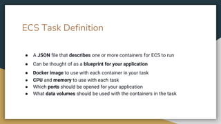 ECS Task Definition
● A JSON file that describes one or more containers for ECS to run
● Can be thought of as a blueprint for your application
● Docker image to use with each container in your task
● CPU and memory to use with each task
● Which ports should be opened for your application
● What data volumes should be used with the containers in the task
 