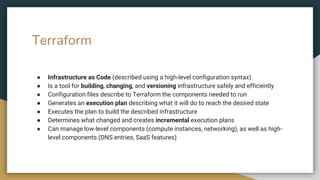Terraform
● Infrastructure as Code (described using a high-level configuration syntax)
● Is a tool for building, changing, and versioning infrastructure safely and efficiently
● Configuration files describe to Terraform the components needed to run
● Generates an execution plan describing what it will do to reach the desired state
● Executes the plan to build the described infrastructure
● Determines what changed and creates incremental execution plans
● Can manage low-level components (compute instances, networking), as well as high-
level components (DNS entries, SaaS features)
 