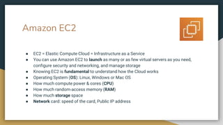 Amazon EC2
● EC2 = Elastic Compute Cloud = Infrastructure as a Service
● You can use Amazon EC2 to launch as many or as few virtual servers as you need,
configure security and networking, and manage storage
● Knowing EC2 is fundamental to understand how the Cloud works
● Operating System (OS): Linux, Windows or Mac OS
● How much compute power & cores (CPU)
● How much random-access memory (RAM)
● How much storage space
● Network card: speed of the card, Public IP address
 