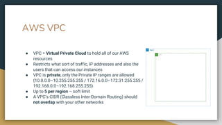 AWS VPC
● VPC = Virtual Private Cloud to hold all of our AWS
resources
● Restricts what sort of traffic, IP addresses and also the
users that can access our instances
● VPC is private, only the Private IP ranges are allowed
(10.0.0.0–10.255.255.255 / 172.16.0.0–172.31.255.255 /
192.168.0.0–192.168.255.255)
● Up to 5 per region – soft limit
● A VPC’s CIDR (Classless Inter-Domain Routing) should
not overlap with your other networks
 