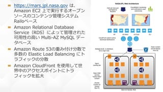 53
https://mars.jpl.nasa.gov は、
Amazon EC2 上で実⾏するオープン
ソースのコンテンツ管理システム
Railoベース
Amazon Relational Database
Service（RDS）によって管理された
可⽤性の⾼い Multi-AZ MySQL デー
タベース
Amazon Route 53の重み付け分散で
多数の Elastic Load Balancing にト
ラフィックの分散
Amazon CloudFront を使⽤して世
界中のアクセスポイントにトラ
フィックを拡⼤
 