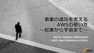 事業の成功を⽀える
AWSの使い⽅
〜起業から宇宙まで〜
Akihiro Tsukada @akitsukada
AWS Japan Solutions Architect
 