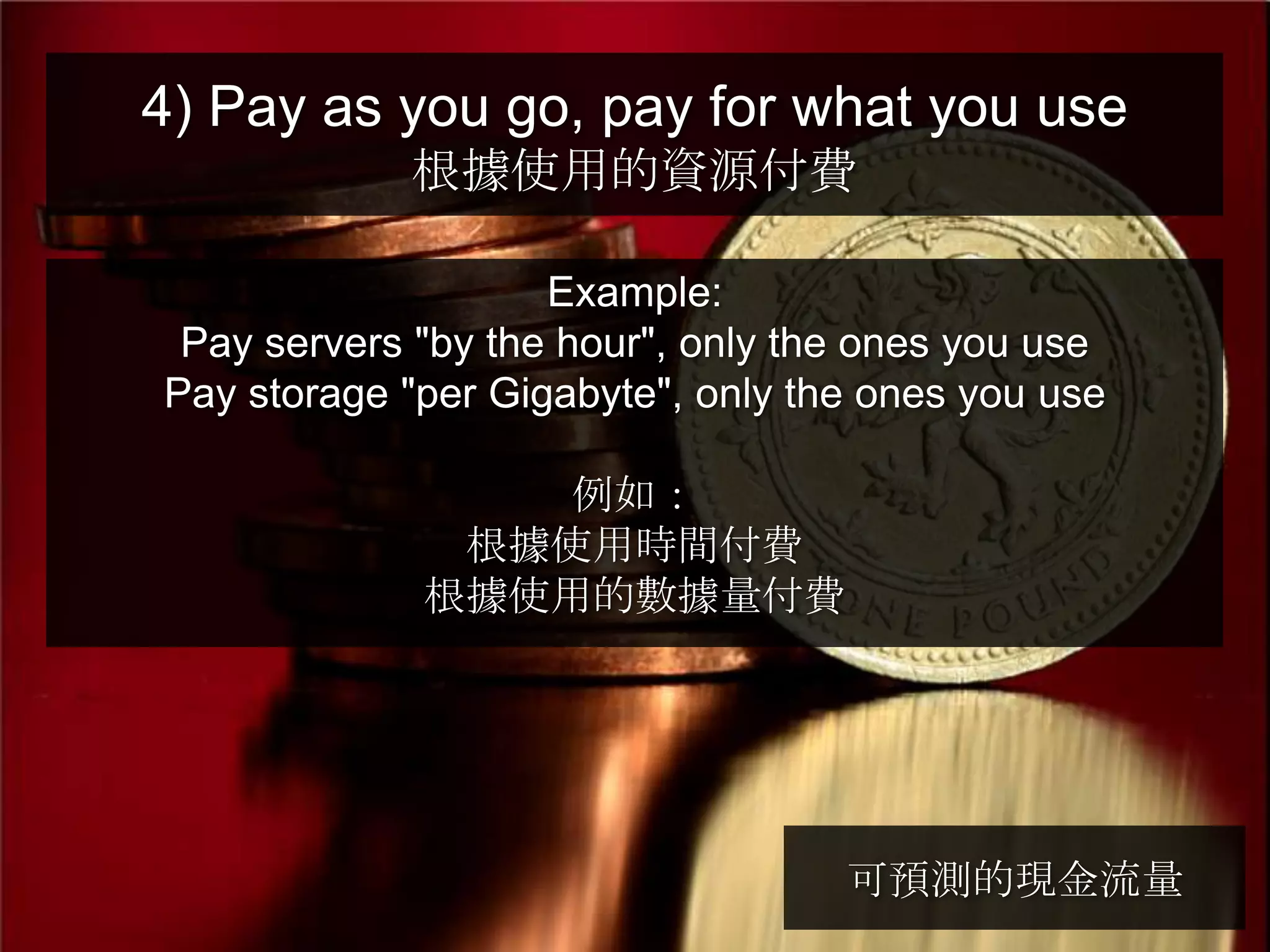 4) Pay as you go, pay for what you use
            根據使用的資源付費

                    Example:
 Pay servers "by the hour", only the ones you use
Pay storage "per Gigabyte", only the ones you use

                例如：
              根據使用時間付費
             根據使用的數據量付費




                                   可預測的現金流量
 