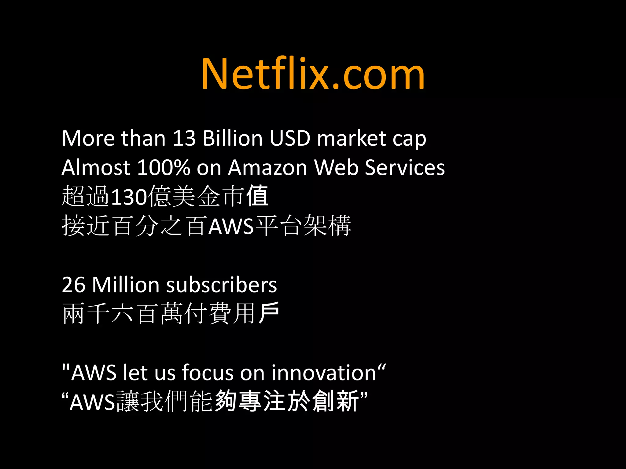 Netflix.com
More than 13 Billion USD market cap
Almost 100% on Amazon Web Services
超過130億美金市值
接近百分之百AWS平台架構

26 Million subscribers
兩千六百萬付費用戶

"AWS let us focus on innovation“
“AWS讓我們能夠專注於創新”
 