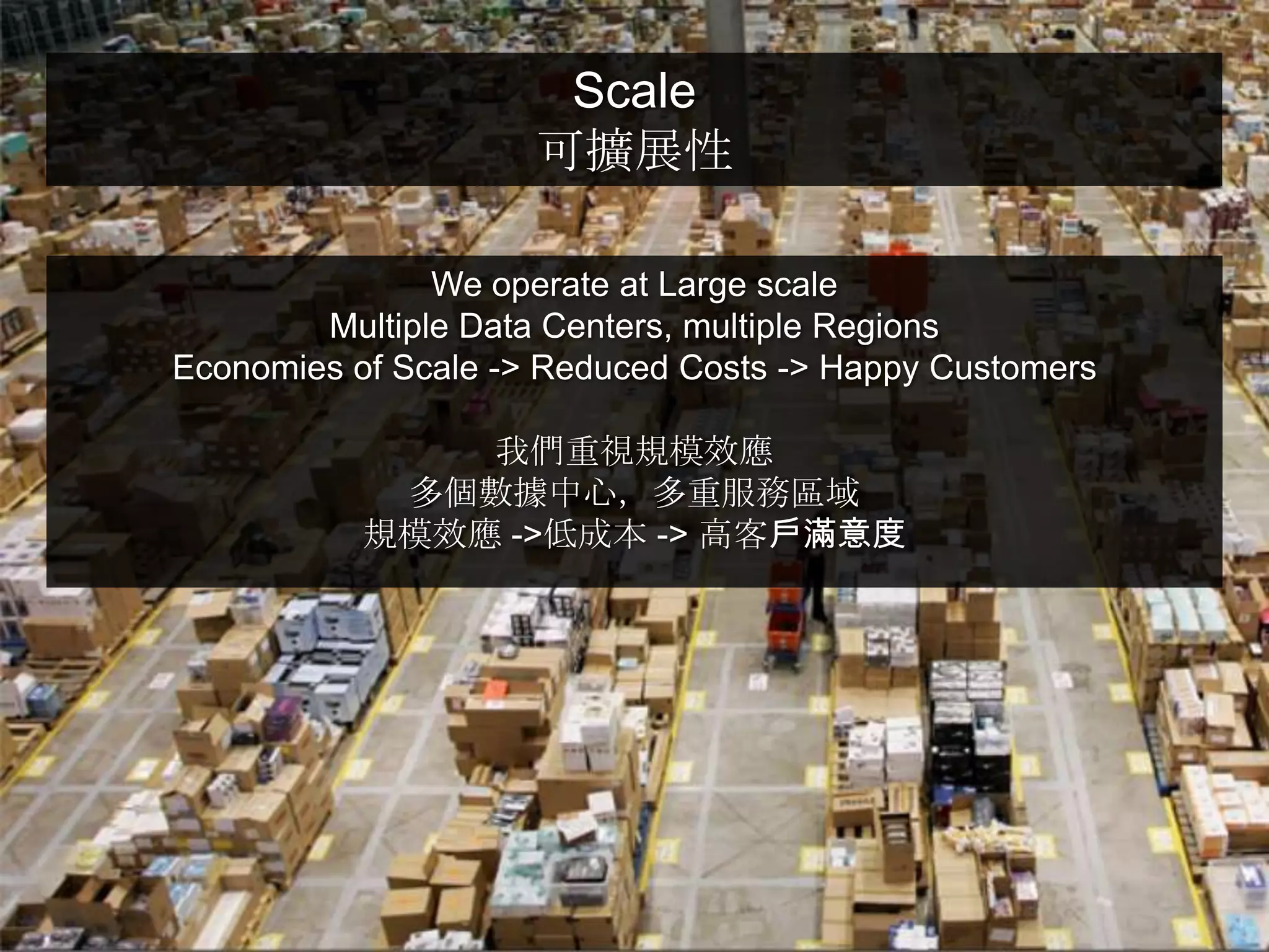 Scale
                     可擴展性

               We operate at Large scale
        Multiple Data Centers, multiple Regions
Economies of Scale -> Reduced Costs -> Happy Customers

               我們重視規模效應
            多個數據中心，多重服務區域
           規模效應 ->低成本 -> 高客戶滿意度
 