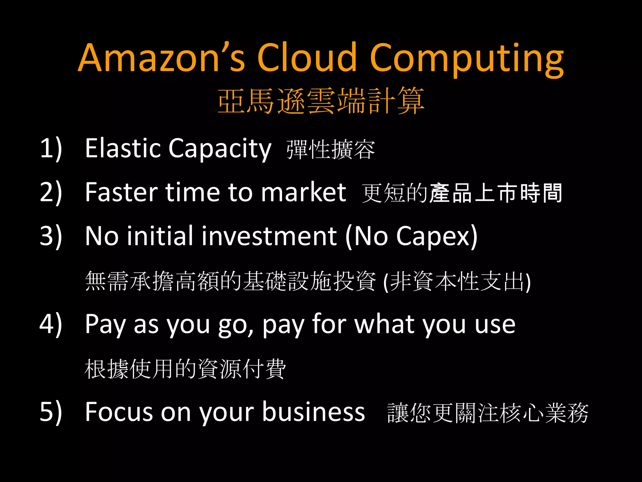 Amazon’s Cloud Computing
              亞馬遜雲端計算
1) Elastic Capacity 彈性擴容
2) Faster time to market 更短的產品上市時間
3) No initial investment (No Capex)
   無需承擔高額的基礎設施投資 (非資本性支出)
4) Pay as you go, pay for what you use
   根據使用的資源付費
5) Focus on your business   讓您更關注核心業務
 
