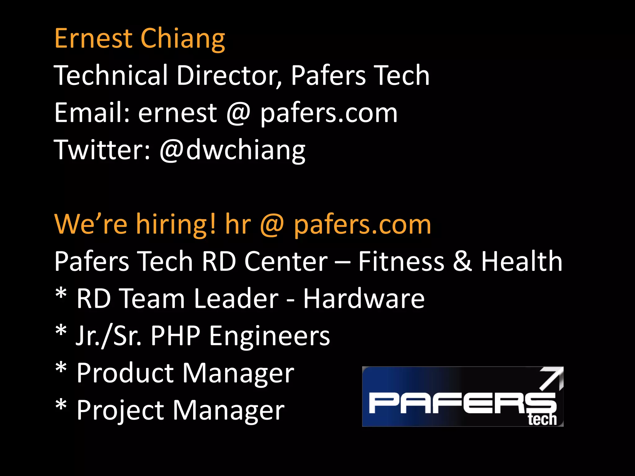 Ernest Chiang
Technical Director, Pafers Tech
Email: ernest @ pafers.com
Twitter: @dwchiang

We’re hiring! hr @ pafers.com
Pafers Tech RD Center – Fitness & Health
* RD Team Leader - Hardware
* Jr./Sr. PHP Engineers
* Product Manager
* Project Manager
 