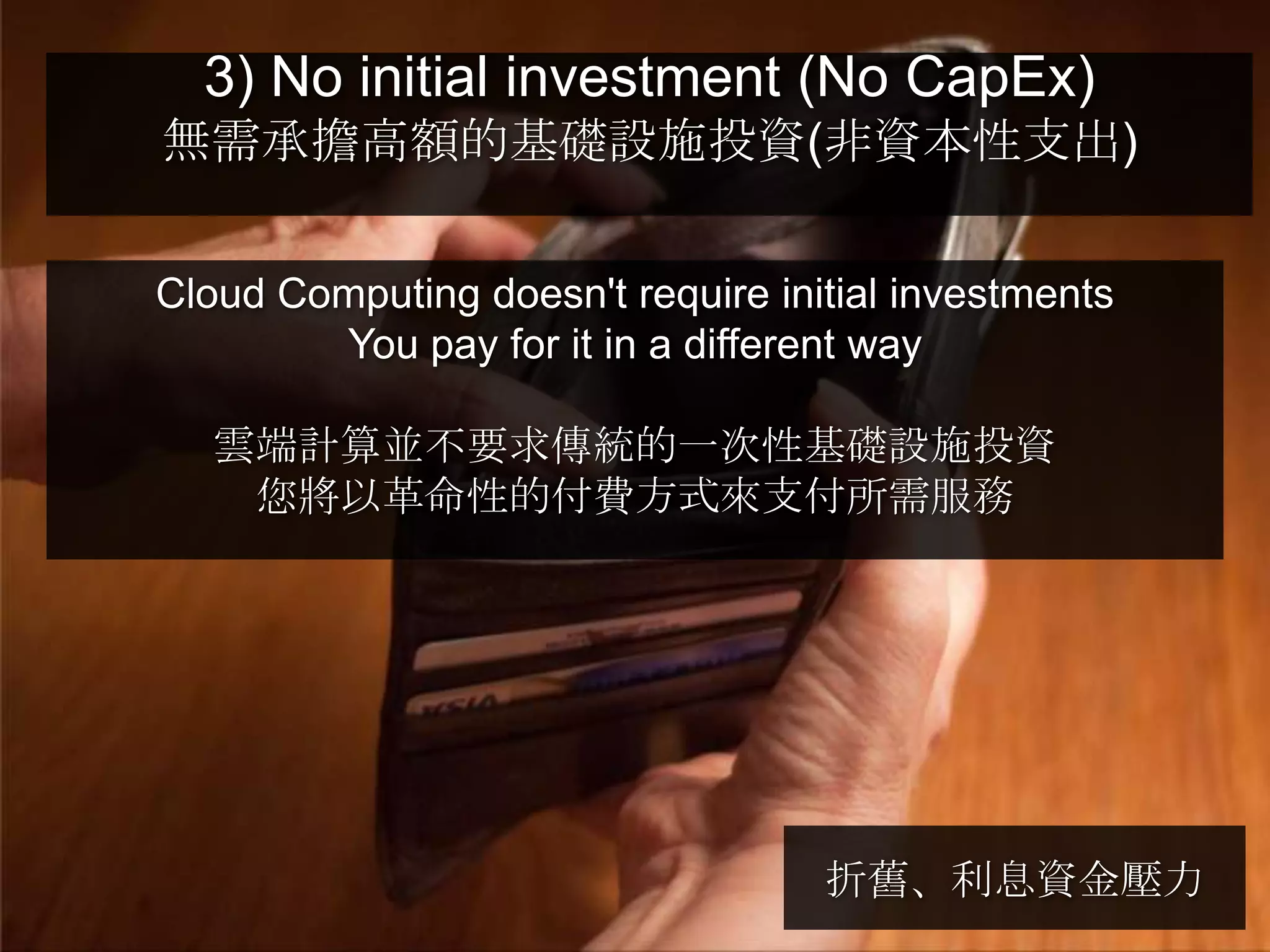 3) No initial investment (No CapEx)
無需承擔高額的基礎設施投資(非資本性支出)


Cloud Computing doesn't require initial investments
        You pay for it in a different way

   雲端計算並不要求傳統的一次性基礎設施投資
    您將以革命性的付費方式來支付所需服務




                                   折舊、利息資金壓力
 