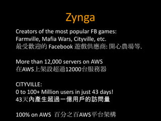 Zynga
Creators of the most popular FB games:
Farmville, Mafia Wars, Cityville, etc.
最受歡迎的 Facebook 遊戲供應商: 開心農場等.

More than 12,000 servers on AWS
在AWS上架設超過12000台服務器

CITYVILLE:
0 to 100+ Million users in just 43 days!
43天內產生超過一億用戶的訪問量

100% on AWS 百分之百AWS平台架構
 