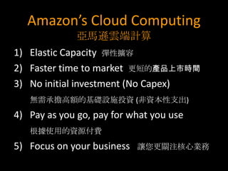 Amazon’s Cloud Computing
              亞馬遜雲端計算
1) Elastic Capacity 彈性擴容
2) Faster time to market 更短的產品上市時間
3) No initial investment (No Capex)
   無需承擔高額的基礎設施投資 (非資本性支出)
4) Pay as you go, pay for what you use
   根據使用的資源付費
5) Focus on your business   讓您更關注核心業務
 