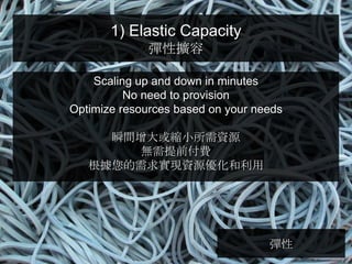 1) Elastic Capacity
              彈性擴容

    Scaling up and down in minutes
          No need to provision
Optimize resources based on your needs

     瞬間增大或縮小所需資源
       無需提前付費
   根據您的需求實現資源優化和利用




                                   彈性
 
