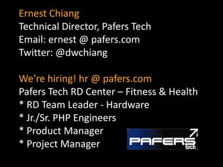 Ernest Chiang
Technical Director, Pafers Tech
Email: ernest @ pafers.com
Twitter: @dwchiang

We’re hiring! hr @ pafers.com
Pafers Tech RD Center – Fitness & Health
* RD Team Leader - Hardware
* Jr./Sr. PHP Engineers
* Product Manager
* Project Manager
 