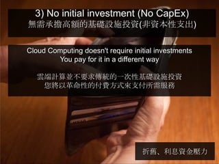 3) No initial investment (No CapEx)
無需承擔高額的基礎設施投資(非資本性支出)


Cloud Computing doesn't require initial investments
        You pay for it in a different way

   雲端計算並不要求傳統的一次性基礎設施投資
    您將以革命性的付費方式來支付所需服務




                                   折舊、利息資金壓力
 