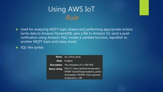 Using AWS IoT
Rule
 Used for analyzing MQTT topic stream and performing appropriate actions
(write data to Amazon DynamoDB, save a file to Amazon S3, send a push
notification using Amazon SNS, invoke a Lambda function, republish to
another MQTT topic and many more)
 SQL-like syntax
 