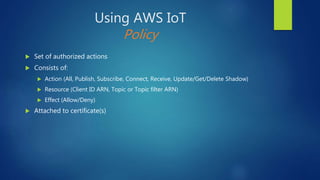 Using AWS IoT
Policy
 Set of authorized actions
 Consists of:
 Action (All, Publish, Subscribe, Connect, Receive, Update/Get/Delete Shadow)
 Resource (Client ID ARN, Topic or Topic filter ARN)
 Effect (Allow/Deny)
 Attached to certificate(s)
 