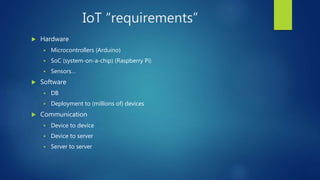 IoT “requirements”
 Hardware
 Microcontrollers (Arduino)
 SoC (system-on-a-chip) (Raspberry Pi)
 Sensors…
 Software
 DB
 Deployment to (millions of) devices
 Communication
 Device to device
 Device to server
 Server to server
 