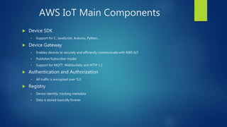 AWS IoT Main Components
 Device SDK
 Support for C, JavaScript, Arduino, Python…
 Device Gateway
 Enables devices to securely and efficiently communicate with AWS IoT
 Publisher/Subscriber model
 Support for MQTT, WebSockets and HTTP 1.1
 Authentication and Authorization
 All traffic is encrypted over TLS
 Registry
 Device identity, tracking metadata
 Data is stored basically forever
 