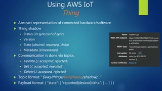 Using AWS IoT
Thing
 Abstract representation of connected hardware/software
 Thing shadow
 Status (in sync/out of sync)
 Version
 State (desired, reported, delta)
 Metadata (timestamps)
 Communication is done via topics:
 Update (/, accepted, rejected)
 Get (/, accepted, rejected)
 Delete (/, accepted, rejected)
 Topic format: “$aws/things/thingName/shadow/…”
 Payload format: { “state”: { “reported|desired|delta”: { … } } }
 