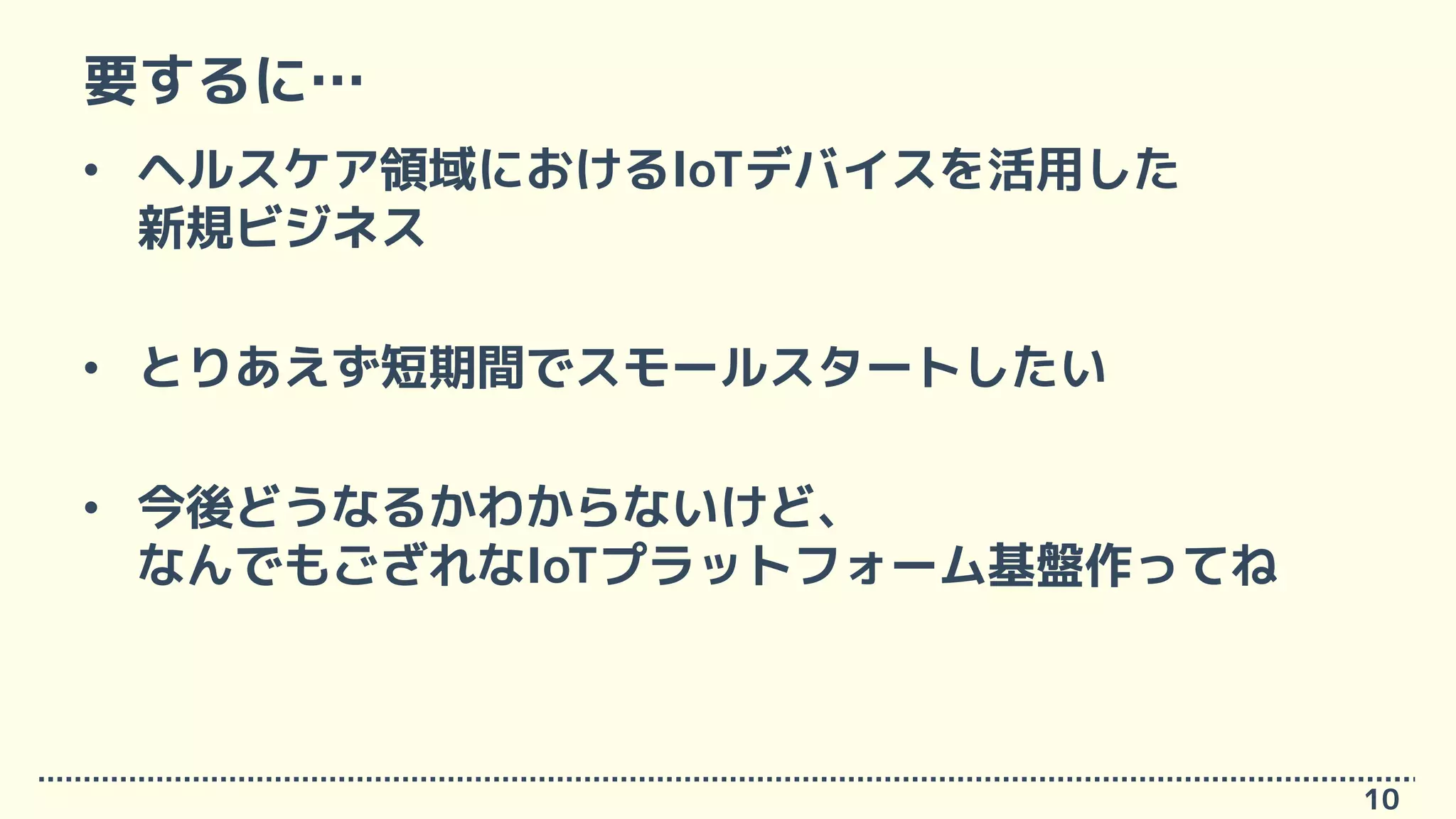 要するに…
• ヘルスケア領域におけるIoTデバイスを活用した
新規ビジネス
• とりあえず短期間でスモールスタートしたい
• 今後どうなるかわからないけど、
なんでもござれなIoTプラットフォーム基盤作ってね
10
 