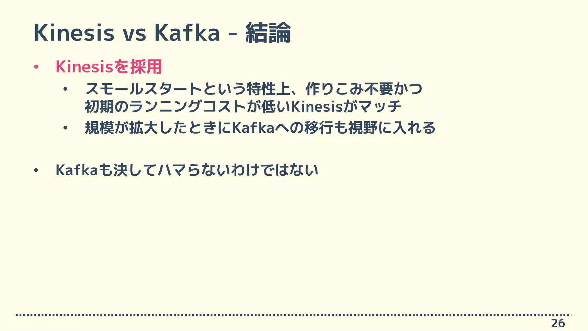 Kinesis vs Kafka - 結論
• Kinesisを採用
• スモールスタートという特性上、作りこみ不要かつ
初期のランニングコストが低いKinesisがマッチ
• 規模が拡大したときにKafkaへの移行も視野に入れる
• Kafkaも決してハマらないわけではない
26
 