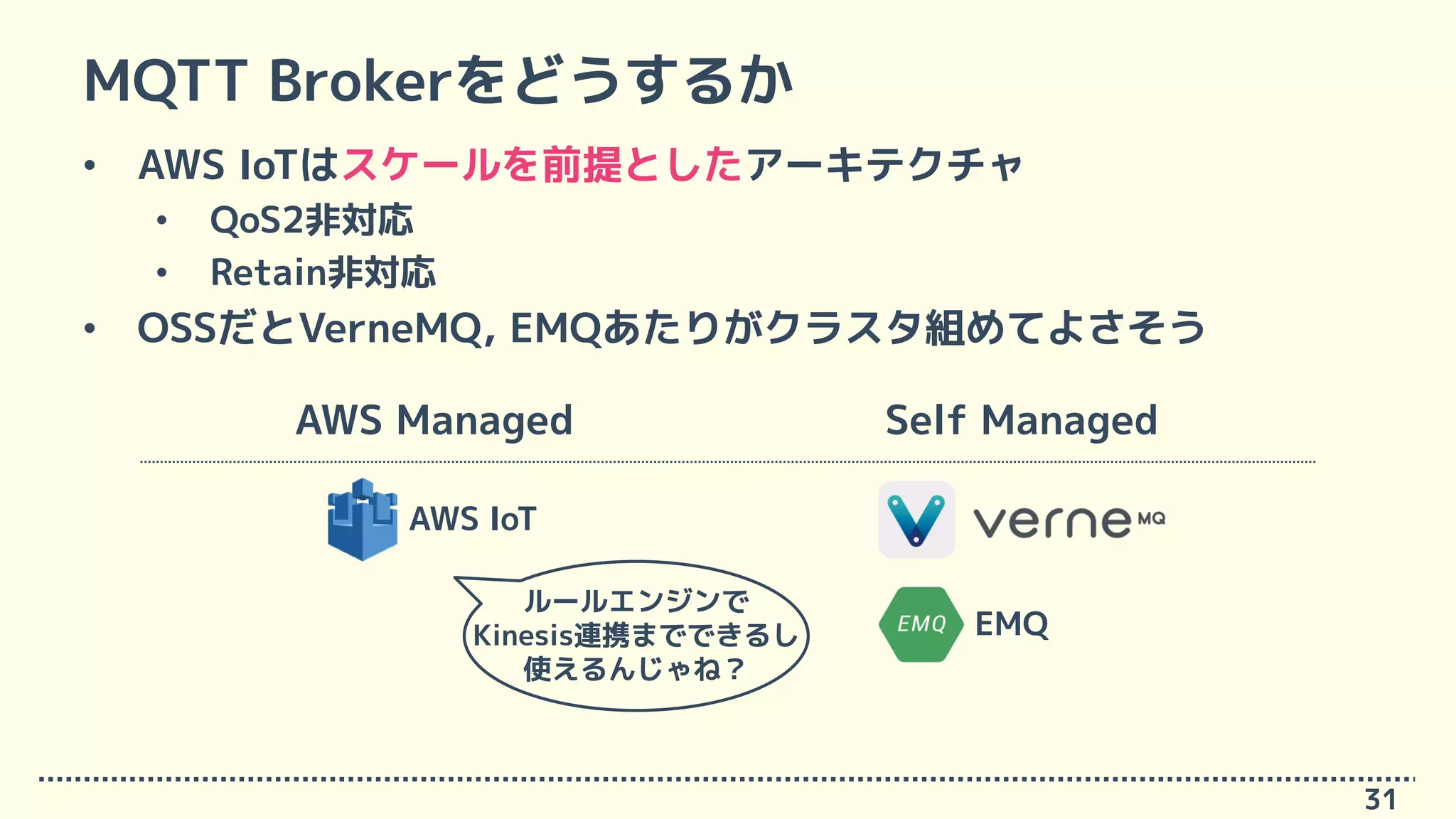 MQTT Brokerをどうするか
• AWS IoTはスケールを前提としたアーキテクチャ
• QoS2非対応
• Retain非対応
• OSSだとVerneMQ, EMQあたりがクラスタ組めてよさそう
31
Self ManagedAWS Managed
AWS IoT
EMQ
ルールエンジンで
Kinesis連携までできるし
使えるんじゃね？
 