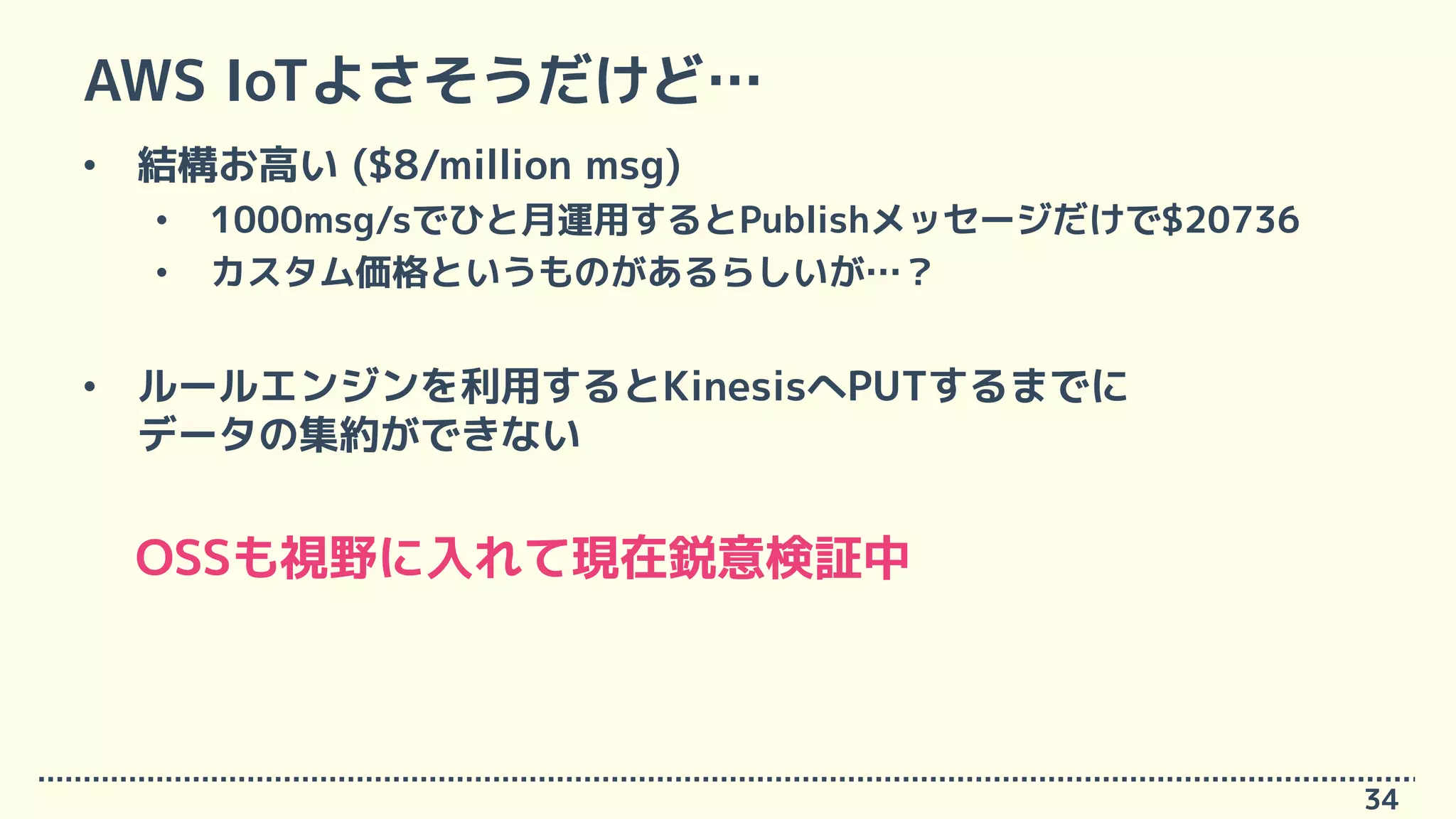 AWS IoTよさそうだけど…
34
• 結構お高い ($8/million msg)
• 1000msg/sでひと月運用するとPublishメッセージだけで$20736
• カスタム価格というものがあるらしいが…？
• ルールエンジンを利用するとKinesisへPUTするまでに
データの集約ができない
OSSも視野に入れて現在鋭意検証中
 
