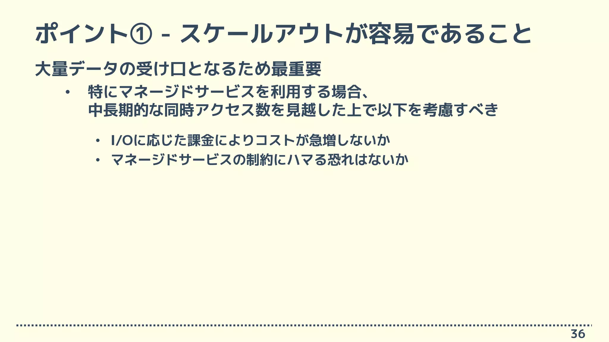 ポイント① - スケールアウトが容易であること
大量データの受け口となるため最重要
• 特にマネージドサービスを利用する場合、
中長期的な同時アクセス数を見越した上で以下を考慮すべき
• I/Oに応じた課金によりコストが急増しないか
• マネージドサービスの制約にハマる恐れはないか
36
 
