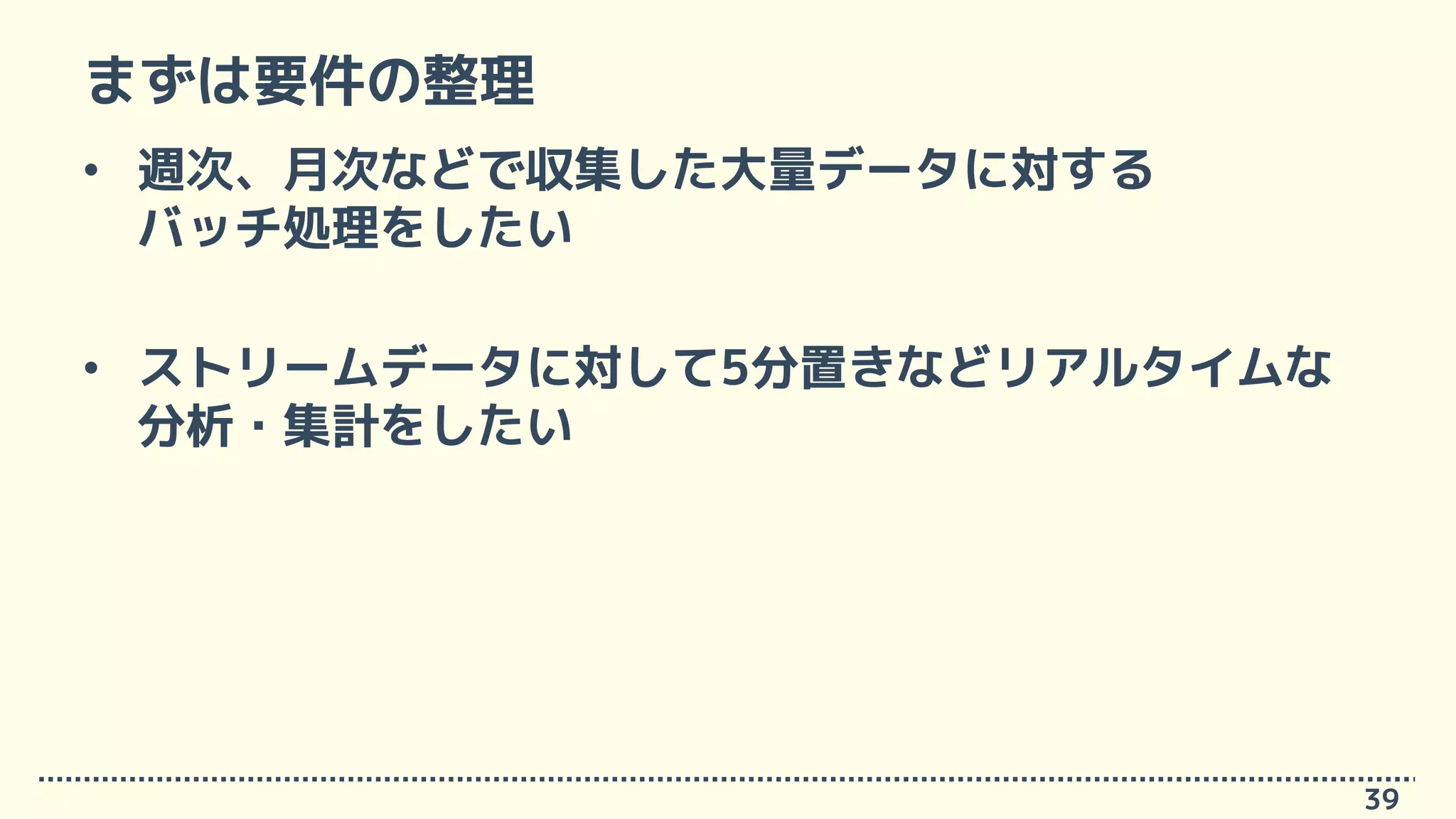 まずは要件の整理
• 週次、月次などで収集した大量データに対する
バッチ処理をしたい
• ストリームデータに対して5分置きなどリアルタイムな
分析・集計をしたい
39
 