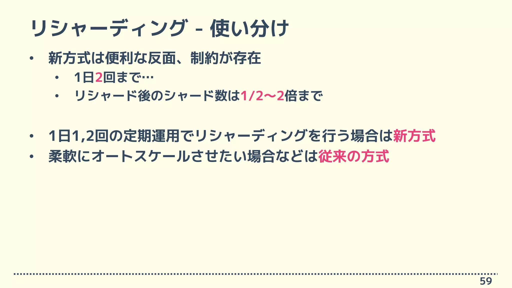 リシャーディング - 使い分け
• 新方式は便利な反面、制約が存在
• 1日2回まで…
• リシャード後のシャード数は1/2～2倍まで
• 1日1,2回の定期運用でリシャーディングを行う場合は新方式
• 柔軟にオートスケールさせたい場合などは従来の方式
59
 