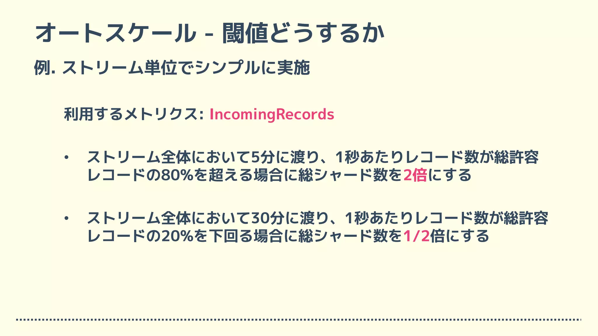オートスケール - 閾値どうするか
例. ストリーム単位でシンプルに実施
利用するメトリクス: IncomingRecords
• ストリーム全体において5分に渡り、1秒あたりレコード数が総許容
レコードの80%を超える場合に総シャード数を2倍にする
• ストリーム全体において30分に渡り、1秒あたりレコード数が総許容
レコードの20%を下回る場合に総シャード数を1/2倍にする
 