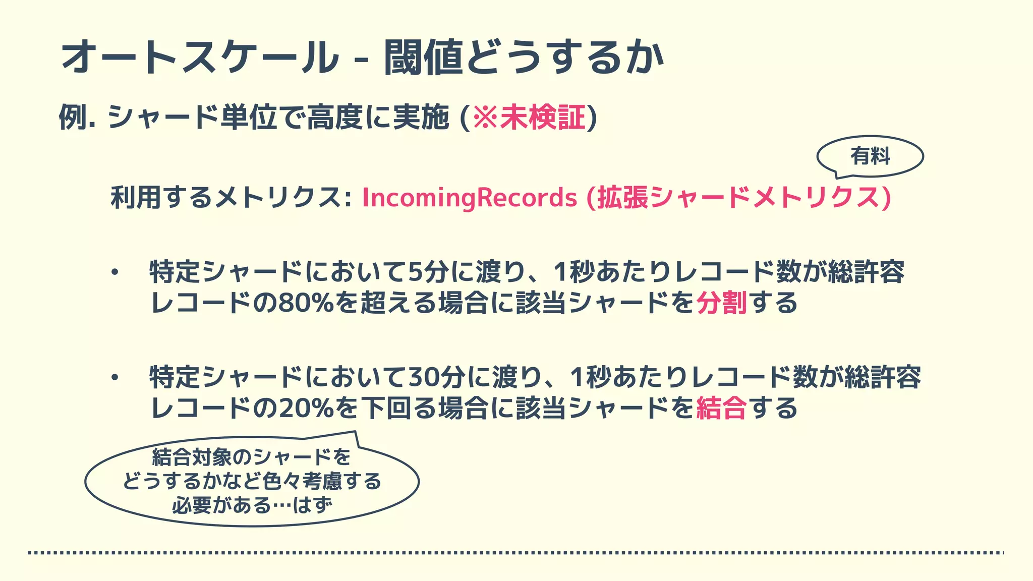 オートスケール - 閾値どうするか
例. シャード単位で高度に実施 (※未検証)
利用するメトリクス: IncomingRecords (拡張シャードメトリクス)
• 特定シャードにおいて5分に渡り、1秒あたりレコード数が総許容
レコードの80%を超える場合に該当シャードを分割する
• 特定シャードにおいて30分に渡り、1秒あたりレコード数が総許容
レコードの20%を下回る場合に該当シャードを結合する
有料
結合対象のシャードを
どうするかなど色々考慮する
必要がある…はず
 