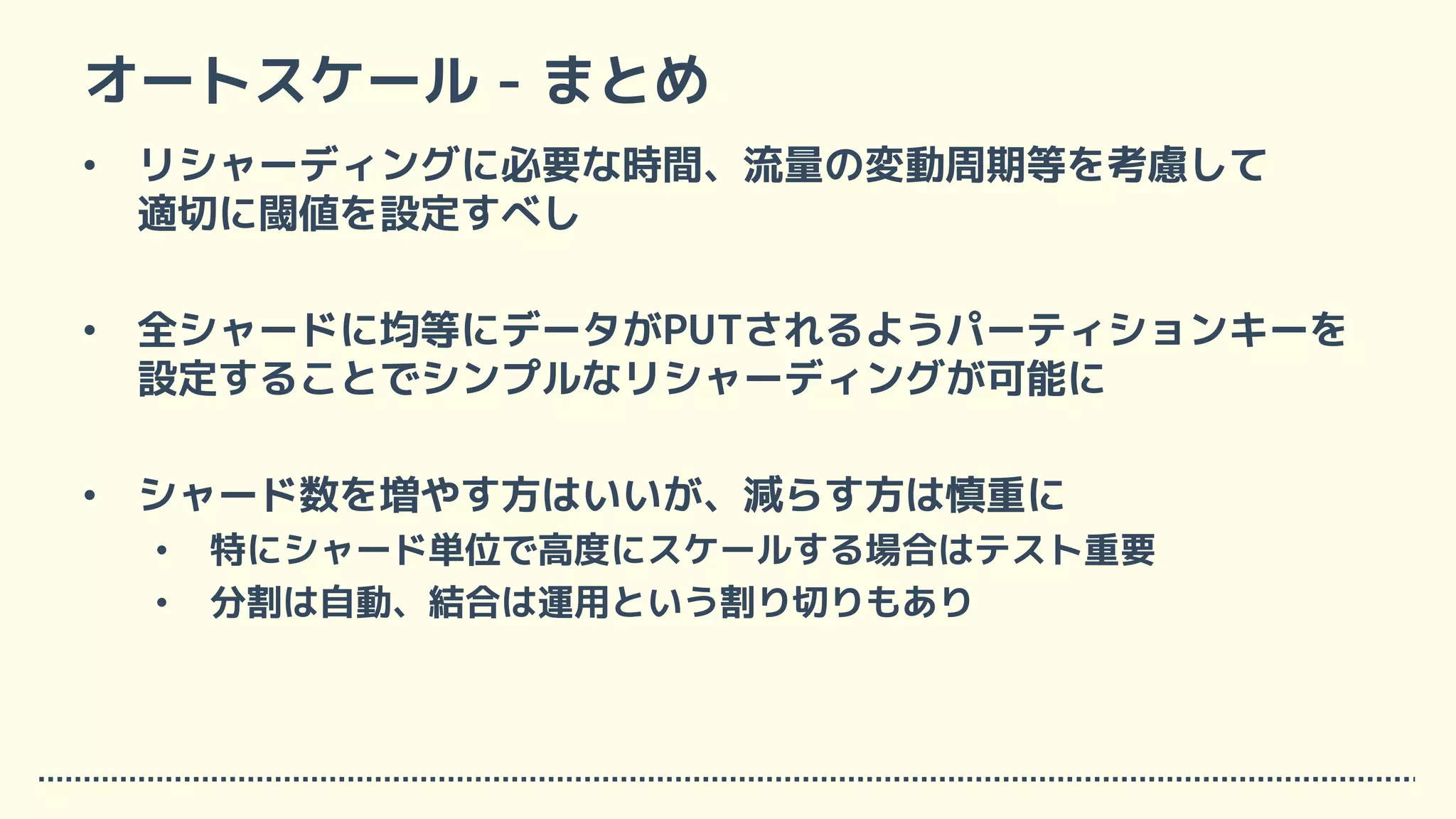 オートスケール - まとめ
• リシャーディングに必要な時間、流量の変動周期等を考慮して
適切に閾値を設定すべし
• 全シャードに均等にデータがPUTされるようパーティションキーを
設定することでシンプルなリシャーディングが可能に
• シャード数を増やす方はいいが、減らす方は慎重に
• 特にシャード単位で高度にスケールする場合はテスト重要
• 分割は自動、結合は運用という割り切りもあり
 