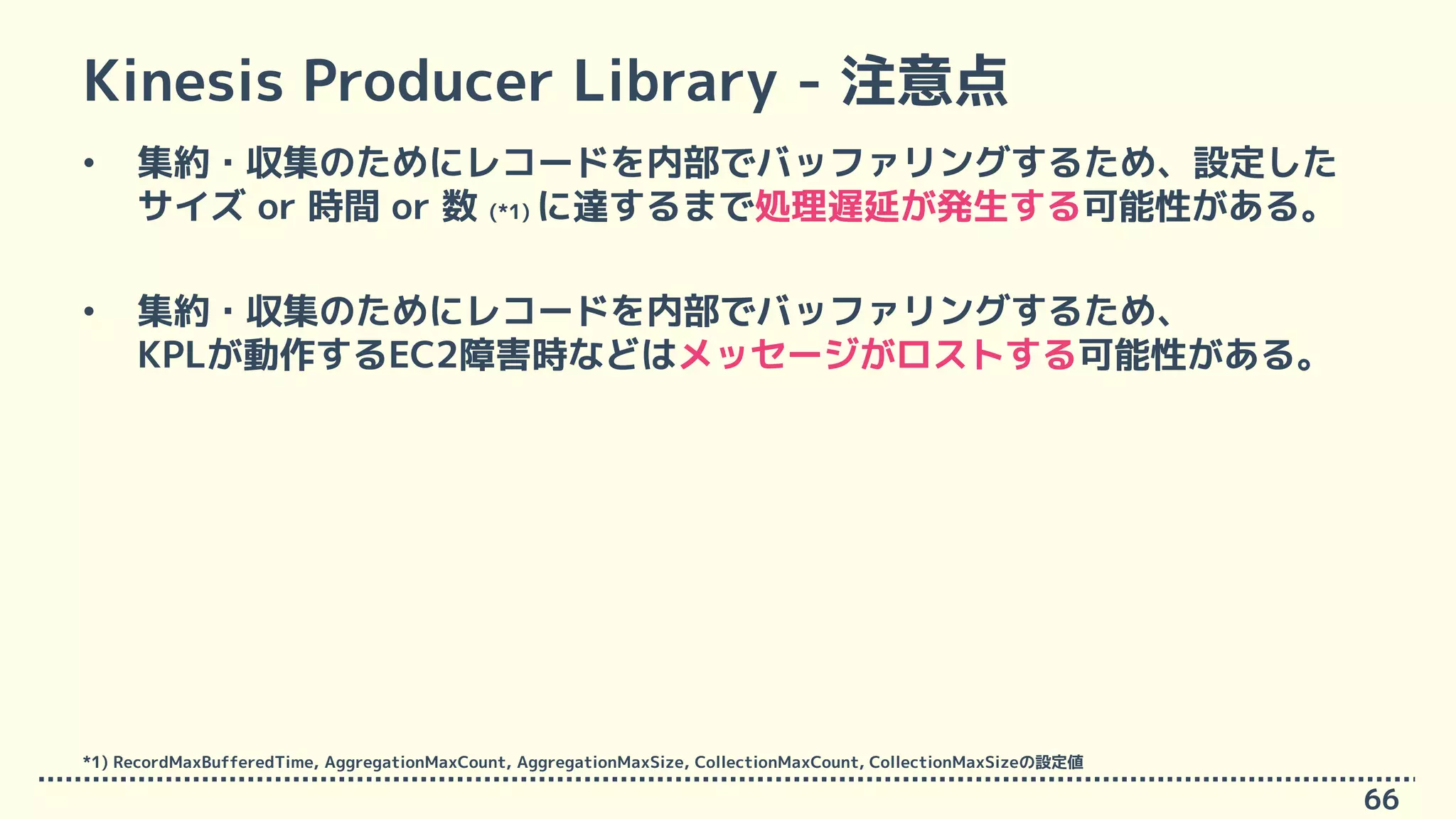 Kinesis Producer Library - 注意点
• 集約・収集のためにレコードを内部でバッファリングするため、設定した
サイズ or 時間 or 数 (*1) に達するまで処理遅延が発生する可能性がある。
• 集約・収集のためにレコードを内部でバッファリングするため、
KPLが動作するEC2障害時などはメッセージがロストする可能性がある。
66
*1) RecordMaxBufferedTime, AggregationMaxCount, AggregationMaxSize, CollectionMaxCount, CollectionMaxSizeの設定値
 