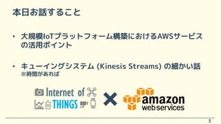 本日お話すること
• 大規模IoTプラットフォーム構築におけるAWSサービス
の活用ポイント
• キューイングシステム (Kinesis Streams) の細かい話
※時間があれば
3
Internet of
THINGS
 