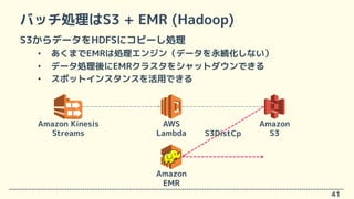 バッチ処理はS3 + EMR (Hadoop)
S3からデータをHDFSにコピーし処理
• あくまでEMRは処理エンジン（データを永続化しない）
• データ処理後にEMRクラスタをシャットダウンできる
• スポットインスタンスを活用できる
41...