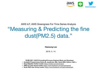 AWS IoT, AWS Greengrass For Time Series Analysis

“Measuring & Predicting the ﬁne
dust(PM2.5) data.”
@aniotmaker
정보통신설비 고급감리/Consulting/Firmware Engineer/Back-end Developer
• Available Programming: Node.JS, JavaScript, SQL, Node-RED, Python, C&C++
• Seoul Weather Twitter Leader (https://twitter.com/aniotmaker)
• AWS-IoT User Group Leader (https://www.facebook.com/groups/awsiot)
• Node-RED User Group Leader (https://www.facebook.com/pg/nodereduser)
Haesung Lee
2019. 5. 14. 

 