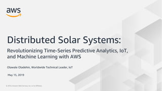 © 2019, Amazon Web Services, Inc. or its Affiliates.© 2019, Amazon Web Services, Inc. or its Affiliates.
Olawale Oladehin, Worldwide Technical Leader, IoT
Distributed Solar Systems:
Revolutionizing Time-Series Predictive Analytics, IoT,
and Machine Learning with AWS
May 15, 2019
 