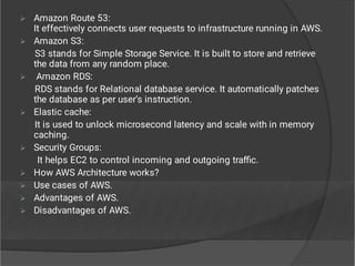 








Amazon Route 53:
It effectively connects user requests to infrastructure running in AWS.
Amazon S3:
S3 stands for Simple Storage Service. It is built to store and retrieve
the data from any random place.
Amazon RDS:
RDS stands for Relational database service. It automatically patches
the database as per user’s instruction.
Elastic cache:
It is used to unlock microsecond latency and scale with in memory
caching.
Security Groups:
It helps EC2 to control incoming and outgoing traﬃc.
How AWS Architecture works?
Use cases of AWS.
Advantages of AWS.
Disadvantages of AWS.
 