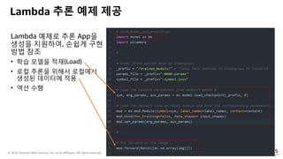 © 2018, Amazon Web Services, Inc. or its Affiliates. All rights reserved.
Lambda 예제로 추론 App을
생성을 지원하여, 손쉽게 구현
방법 참조
• 학습 모델을 적재(Load)
• 로컬 추론을 위해서 로컬에서
생성된 데이터에 적용
• 액션 수행
Lambda 추론 예제 제공
 