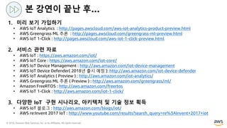 © 2018, Amazon Web Services, Inc. or its Affiliates. All rights reserved.
1. 미리 보기 가입하기
• AWS IoT Analytics : http://pages.awscloud.com/aws-iot-analytics-product-preview.html
• AWS Greengrass ML 추론 : http://pages.awscloud.com/greengrass-ml-preview.html
• AWS IoT 1-Click : http://pages.awscloud.com/aws-iot-1-click-preview.html
2. 서비스 관련 자료
• AWS IoT : https://aws.amazon.com/iot/
• AWS IoT Core : https://aws.amazon.com/iot-core/
• AWS IoT Device Management : http://aws.amazon.com/iot-device-management
• AWS IoT Device Defender( 2018년 출시 예정 ): http://aws.amazon.com/iot-device-defender
• AWS IoT Analytics ( Preview ) : http://aws.amazon.com/iot-analytics/
• AWS Greengrass ML 추론 ( Preview ) : http://aws.amazon.com/greengrass/ml/
• Amazon FreeRTOS : http://aws.amazon.com/freertos
• AWS IoT 1-Click : http://aws.amazon.com/iot-1-click/
3. 다양한 IoT 구현 시나리오, 아키텍처 및 기술 정보 획득
• AWS IoT 블로그 : http://aws.amazon.com/blogs/iot/
• AWS re:Invent 2017 IoT : http://www.youtube.com/results?search_query=re%3AInvent+2017+iot
본 강연이 끝난 후…
 