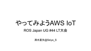 やってみようAWS IoT
ROS Japan UG #44 LT大会
清水星矢@Seiya_S
 