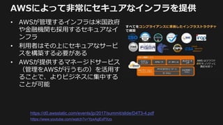 AWSによって非常にセキュアなインフラを提供
• AWSが管理するインフラは米国政府
や金融機関も採用するセキュアなイ
ンフラ
• 利用者はその上にセキュアなサービ
スを構築する必要がある
• AWSが提供するマネージドサービス
（管理をAWSが行うもの）を活用す
ることで、よりビジネスに集中する
ことが可能
https://d0.awsstatic.com/events/jp/2017/summit/slide/D4T3-4.pdf
https://www.youtube.com/watch?v=YpxAgExPXzs
 