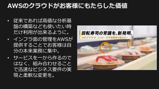 AWSのクラウドがお客様にもたらした価値
• 従来であれば高価な分析基
盤の構築なども使いたい時
だけ利用が出来るように。
• インフラ面の管理をAWSが
提供することでお客様は自
分の本来業務に集中。
• サービスを一から作るので
はなく、組み合わせること
で迅速なビジネス要件の実
現と柔軟な変更を。
 