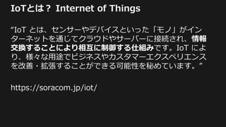 IoTとは？ Internet of Things
“IoT とは、センサーやデバイスといった「モノ」がイン
ターネットを通じてクラウドやサーバーに接続され、情報
交換することにより相互に制御する仕組みです。IoT によ
り、様々な用途でビジネスやカスタマーエクスペリエンス
を改善・拡張することができる可能性を秘めています。”
https://soracom.jp/iot/
 